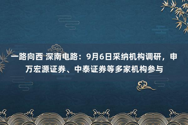 一路向西 深南电路：9月6日采纳机构调研，申万宏源证券、中泰证券等多家机构参与