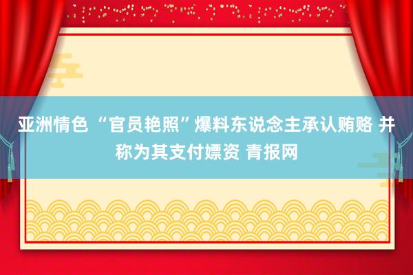 亚洲情色 “官员艳照”爆料东说念主承认贿赂 并称为其支付嫖资 青报网