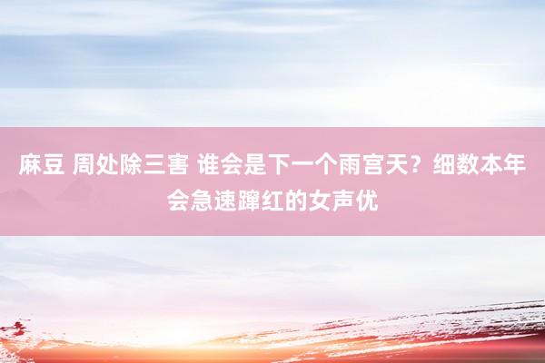 麻豆 周处除三害 谁会是下一个雨宫天？细数本年会急速蹿红的女声优