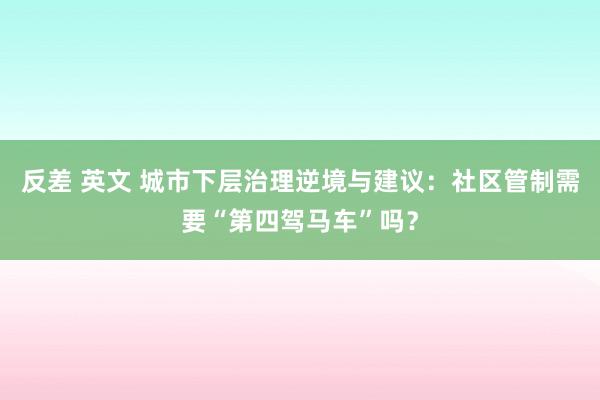 反差 英文 城市下层治理逆境与建议：社区管制需要“第四驾马车”吗？