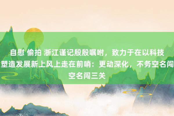 自慰 偷拍 浙江谨记殷殷嘱咐，致力于在以科技更动塑造发展新上风上走在前哨：更动深化，不务空名闯三关