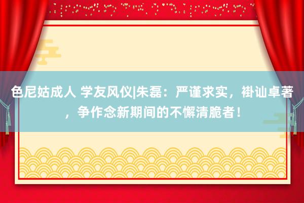 色尼姑成人 学友风仪|朱磊：严谨求实，褂讪卓著，争作念新期间的不懈清脆者！